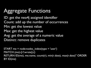 Aggregate Functions
ID: get the neo4j assigned identifier
Count: add up the number of occurrences
Min: get the lowest value
Max: get the highest value
Avg: get the average of a numeric value
Distinct: remove duplicates

START me = node:nodes_index(type = 'user')
MATCH (me)-[r?:wrote]-()
RETURN ID(me), me.name, count(r), min(r.date), max(r.date)" ORDER
BY ID(me)
 