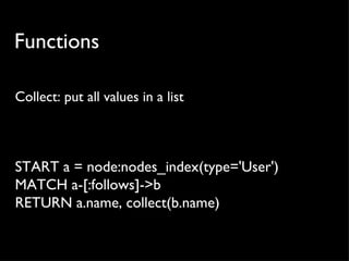 Functions

Collect: put all values in a list



START a = node:nodes_index(type='User')
MATCH a-[:follows]->b
RETURN a.name, collect(b.name)
 