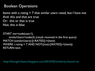 Boolean Operations
Items with a rating > 7 that similar users rated, but I have not
And: this and that are true
Or: this or that is true
Not: this is false

START me=node(user1), 
       similarUsers=node(3) (result received in the first query)
MATCH (similarUsers)-[r:RATED]->(item)
WHERE r.rating > 7 AND NOT((me)-[:RATED]->(item)) 
RETURN item



http://thought-bytes.blogspot.com/2012/02/similarity-based-recommendation
 