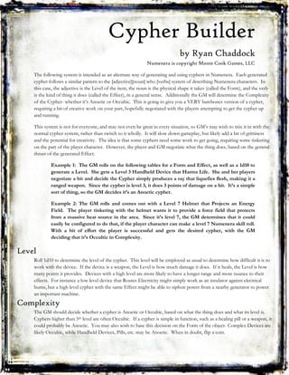 Cypher Builder
by Ryan Chaddock
Numenera is copyright Monte Cook Games, LLC
The following system is intended as an alternate way of generating and using cyphers in Numenera. Each generated
cypher follows a similar pattern to the [adjective][noun] who [verbs] system of describing Numenera characters. In
this case, the adjective is the Level of the item, the noun is the physical shape it takes (called the Form), and the verb
is the kind of thing it does (called the Effect), in a general sense. Additionally the GM will determine the Complexity
of the Cypher- whether it’s Anoetic or Occultic. This is going to give you a VERY barebones version of a cypher,
requiring a bit of creative work on your part, hopefully negotiated with the players attempting to get the cypher up
and running.
This system is not for everyone, and may not even be great in every situation, so GM’s may wish to mix it in with the
normal cypher system, rather than switch to it wholly. It will slow down gameplay, but likely add a bit of grittiness
and the potential for creativity. The idea is that some cyphers need some work to get going, requiring some tinkering
on the part of the player character. However, the player and GM negotiate what the thing does, based on the general
thrust of the generated Effect.
Example 1: The GM rolls on the following tables for a Form and Effect, as well as a 1d10 to
generate a Level. She gets a Level 3 Handheld Device that Harms Life. She and her players
negotiate a bit and decide the Cypher simply produces a ray that liquefies flesh, making it a
ranged weapon. Since the cypher is level 3, it does 3 points of damage on a hit. It’s a simple
sort of thing, so the GM decides it’s an Anoetic cypher.
Example 2: The GM rolls and comes out with a Level 7 Helmet that Projects an Energy
Field. The player tinkering with the helmet wants it to provide a force field that protects
from a massive heat source in the area. Since it’s level 7, the GM determines that it could
easily be configured to do that, if the player character can make a level 7 Numenera skill roll.
With a bit of effort the player is successful and gets the desired cypher, with the GM
deciding that it’s Occultic in Complexity.
Level
Roll 1d10 to determine the level of the cypher. This level will be employed as usual to determine how difficult it is to
work with the device. If the device is a weapon, the Level is how much damage it does. If it heals, the Level is how
many points it provides. Devices with a high level are more likely to have a longer range and more nuance to their
effects. For instance a low level device that Routes Electricity might simply work as an insulator against electrical
burns, but a high level cypher with the same Effect might be able to siphon power from a nearby generator to power
an important machine.
Complexity
The GM should decide whether a cypher is Anoetic or Occultic, based on what the thing does and what its level is.
Cyphers higher than 5th level are often Occultic. If a cypher is simple in function, such as a healing pill or a weapon, it
could probably be Anoetic. You may also wish to base this decision on the Form of the object- Complex Devices are
likely Occultic, while Handheld Devices, Pills, etc. may be Anoetic. When in doubt, flip a coin.
 
