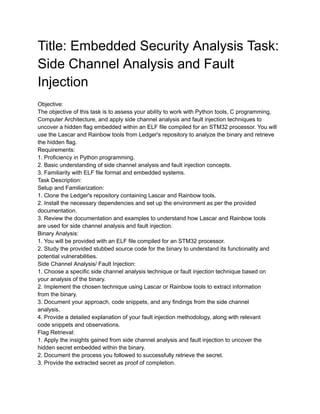 Title: Embedded Security Analysis Task:
Side Channel Analysis and Fault
Injection
Objective:
The objective of this task is to assess your ability to work with Python tools, C programming,
Computer Architecture, and apply side channel analysis and fault injection techniques to
uncover a hidden flag embedded within an ELF file compiled for an STM32 processor. You will
use the Lascar and Rainbow tools from Ledger's repository to analyze the binary and retrieve
the hidden flag.
Requirements:
1. Proficiency in Python programming.
2. Basic understanding of side channel analysis and fault injection concepts.
3. Familiarity with ELF file format and embedded systems.
Task Description:
Setup and Familiarization:
1. Clone the Ledger's repository containing Lascar and Rainbow tools.
2. Install the necessary dependencies and set up the environment as per the provided
documentation.
3. Review the documentation and examples to understand how Lascar and Rainbow tools
are used for side channel analysis and fault injection.
Binary Analysis:
1. You will be provided with an ELF file compiled for an STM32 processor.
2. Study the provided stubbed source code for the binary to understand its functionality and
potential vulnerabilities.
Side Channel Analysis/ Fault Injection:
1. Choose a specific side channel analysis technique or fault injection technique based on
your analysis of the binary.
2. Implement the chosen technique using Lascar or Rainbow tools to extract information
from the binary.
3. Document your approach, code snippets, and any findings from the side channel
analysis.
4. Provide a detailed explanation of your fault injection methodology, along with relevant
code snippets and observations.
Flag Retrieval:
1. Apply the insights gained from side channel analysis and fault injection to uncover the
hidden secret embedded within the binary.
2. Document the process you followed to successfully retrieve the secret.
3. Provide the extracted secret as proof of completion.
 