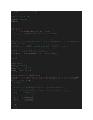 print("Setting up emulator")
e = rainbow_stm32()
e.load("stm.elf")
e.setup()
def result(u):
""" Test whether execution was faulted """
return u['r0'] != 0 and u['pc'] == 0xaaaaaaaa
# as in the side-channel example, this is the location of the reference
# pin in Flash
e[0x08008110 + 0x189] = bytes(STORED_PIN + "x00", "ascii")
# Pick any address for the input pin...
e[0xcafecafe] = bytes(INPUT_PIN + "x00", "ascii")
N = 57
total_faults = 0
total_crashes = 0
fault_trace = [0] * N
crash_trace = [0] * N
print("Loop on all possible skips")
print("r0 should be 0 at the end of the function if no fault occurred")
for i in range(1, N):
e.reset()
# The first fault might not actually work depending
# on the value of r5 when calling. Remove comment to observe
# e['r5'] = 0x60000000
e['r0'] = 0xcafecafe
e['lr'] = 0xaaaaaaaa
pc = 0
try:
 