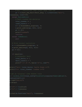 # Run i instruction, then inject skip, then run
pc = e.start_and_fault(fault_skip, i, e.functions['main'],
0xaaaaaaaa, count=100)
except RuntimeError:
# Fault crashed the emulation
total_crashes += 1
crash_trace[i] = 1
d = e.disassemble_single(pc, 4)
e.print_asmline(pc, d[2], d[3])
pc += d[1]
print("crashed")
continue
except IndexError:
pass
# Print current instruction
d = e.disassemble_single(pc, 4)
e.print_asmline(pc, d[2], d[3])
pc += d[1]
if result(e):
# Successful fault
total_faults += 1
fault_trace[i] = 1
print(" <-- r0 =", hex(e['r0']), end="")
print(f"n=== {total_faults} faults found ===")
print(f"=== {total_crashes} crashes ===")
# get an 'original' side channel trace
e = rainbow_stm32(trace_config=TraceConfig(register=HammingWeight(),
instruction=True))
e.load("stm.elf")
e.setup()
e['r0'] = 0xcafecafe
e['lr'] = 0xaaaaaaaa
e.start(e.functions['main'], 0xaaaaaaaa)
 