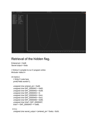 Retrieval of the hidden flag.
Entered pin = 0xd9
Secret output = 0xda
// Online C compiler to run C program online
#include <stdio.h>
int main() {
// Write C code here
printf("Hello worldn");
unsigned char entered_pin = 0xd9;
unsigned char DAT_20000451 = 0x62;
unsigned char DAT_20000452 = 0x39;
unsigned char DAT_20000453 = 0;
unsigned char DAT_20000454 = 0xcc;
unsigned char DAT_20000455 = 0xcc;
unsigned char DAT_20000456 = 0x99;
unsigned char bVar1, DAT_20000457;
bVar1 = DAT_20000457 == 0x66;
if (1) {
unsigned char secret_output = (entered_pin ^ 0xde) - 0x2d;
 