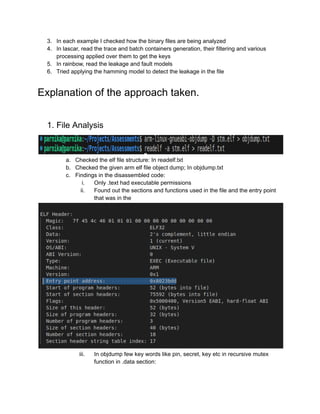 3. In each example I checked how the binary files are being analyzed
4. In lascar, read the trace and batch containers generation, their filtering and various
processing applied over them to get the keys
5. In rainbow, read the leakage and fault models
6. Tried applying the hamming model to detect the leakage in the file
Explanation of the approach taken.
1. File Analysis
a. Checked the elf file structure: In readelf.txt
b. Checked the given arm elf file object dump; In objdump.txt
c. Findings in the disassembled code:
i. Only .text had executable permissions
ii. Found out the sections and functions used in the file and the entry point
that was in the
iii. In objdump few key words like pin, secret, key etc in recursive mutex
function in .data section:
 