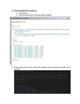 2. Decompiled file analysis
a. Setup Ghidra
b. Found the entered_pin and secret_output variables
3. Tried creating a fault on HAL_GPIO_EXTI_Callback with the entered_pin=”0xd9”, but did
not work
#!/usr/bin/env python3
# UINT aes(UCHAR Mode, STRUCT_AES* struct_aes, const UCHARp key,
const UCHARp input, UCHARp output, const UCHARp random_aes, const
UCHARp random_key)
# aes( 0xb, ...)
import numpy as np
from visplot import plot
from binascii import hexlify
from rainbow import TraceConfig, HammingWeight, Print
 