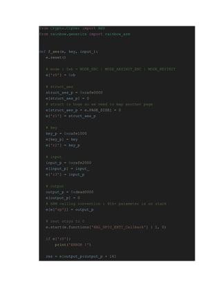 from Crypto.Cipher import AES
from rainbow.generics import rainbow_arm
def f_aes(e, key, input_):
e.reset()
# mode : 0xb = MODE_ENC | MODE_AESINIT_ENC | MODE_KEYINIT
e['r0'] = 0xb
# struct_aes
struct_aes_p = 0xcafe0000
e[struct_aes_p] = 0
# struct is huge so we need to map another page
e[struct_aes_p + e.PAGE_SIZE] = 0
e['r1'] = struct_aes_p
# key
key_p = 0xcafe1000
e[key_p] = key
e['r2'] = key_p
# input
input_p = 0xcafe2000
e[input_p] = input_
e['r3'] = input_p
# output
output_p = 0xdead0000
e[output_p] = 0
# ARM calling convention : 4th+ parameter is on stack
e[e['sp']] = output_p
# rest stays to 0
e.start(e.functions['HAL_GPIO_EXTI_Callback'] | 1, 0)
if e['r0']:
print('ERROR !')
res = e[output_p:output_p + 16]
 
