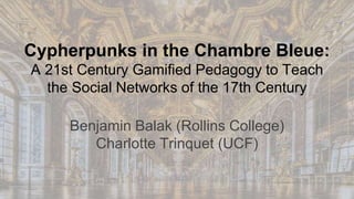 Cypherpunks in the Chambre Bleue:
A 21st Century Gamified Pedagogy to Teach
the Social Networks of the 17th Century
Benjamin Balak (Rollins College)
Charlotte Trinquet (UCF)
 
