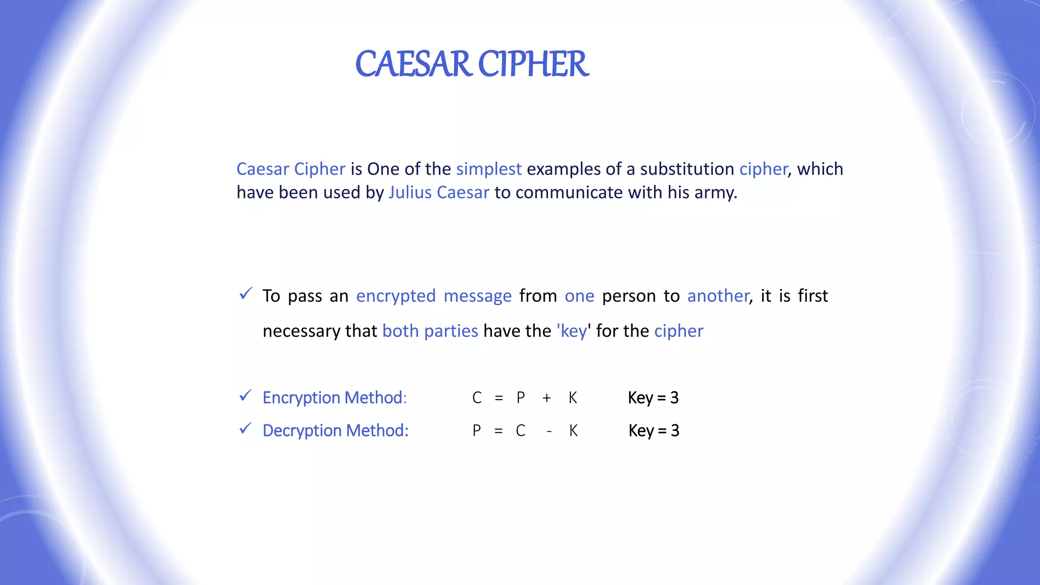  To pass an encrypted message from one person to another, it is first
necessary that both parties have the 'key' for the cipher
 Encryption Method: C = P + K Key = 3
 Decryption Method: P = C - K Key = 3
CAESAR CIPHER
Caesar Cipher is One of the simplest examples of a substitution cipher, which
have been used by Julius Caesar to communicate with his army.
 