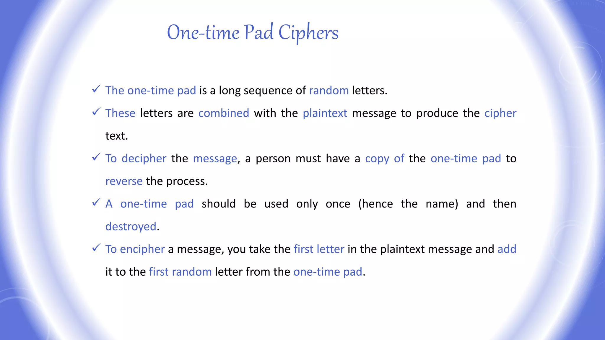 One-time Pad Ciphers
 The one-time pad is a long sequence of random letters.
 These letters are combined with the plaintext message to produce the cipher
text.
 To decipher the message, a person must have a copy of the one-time pad to
reverse the process.
 A one-time pad should be used only once (hence the name) and then
destroyed.
 To encipher a message, you take the first letter in the plaintext message and add
it to the first random letter from the one-time pad.
 