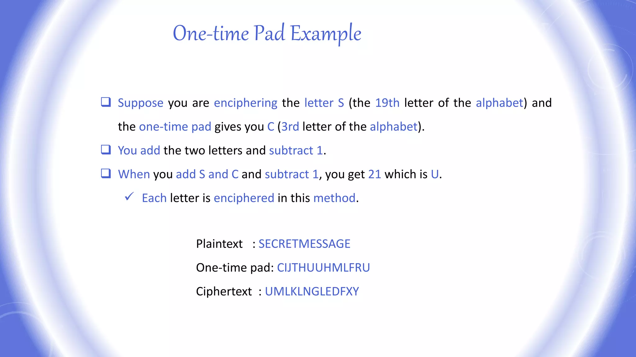  Suppose you are enciphering the letter S (the 19th letter of the alphabet) and
the one-time pad gives you C (3rd letter of the alphabet).
 You add the two letters and subtract 1.
 When you add S and C and subtract 1, you get 21 which is U.
 Each letter is enciphered in this method.
One-time Pad Example
Plaintext : SECRETMESSAGE
One-time pad: CIJTHUUHMLFRU
Ciphertext : UMLKLNGLEDFXY
 