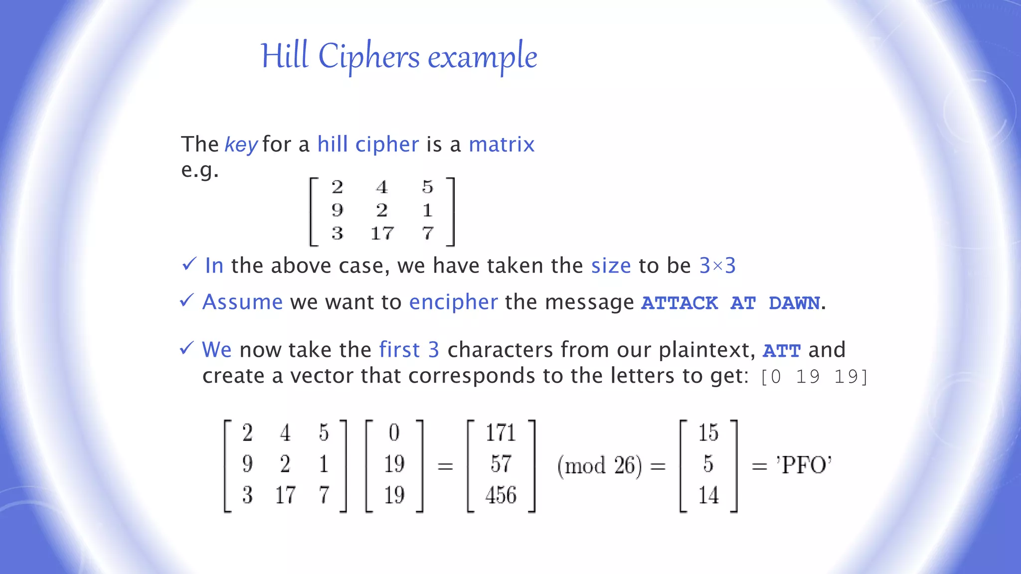 Hill Cipher Example
The key for a hill cipher is a matrix
e.g.
 In the above case, we have taken the size to be 3×3
 Assume we want to encipher the message ATTACK AT DAWN.
 We now take the first 3 characters from our plaintext, ATT and
create a vector that corresponds to the letters to get: [0 19 19]
Hill Ciphers example
 