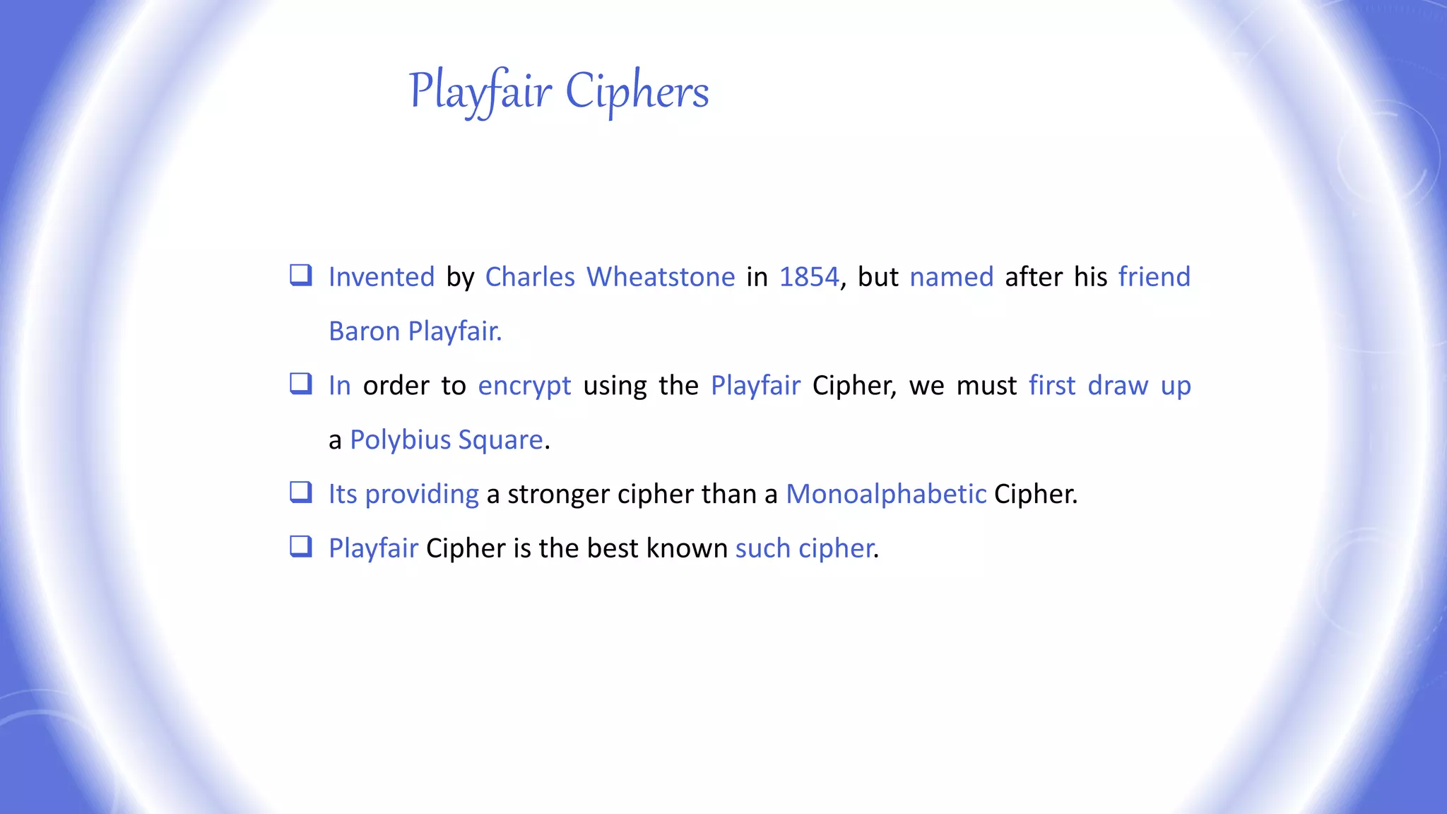 Playfair Ciphers
 Invented by Charles Wheatstone in 1854, but named after his friend
Baron Playfair.
 In order to encrypt using the Playfair Cipher, we must first draw up
a Polybius Square.
 Its providing a stronger cipher than a Monoalphabetic Cipher.
 Playfair Cipher is the best known such cipher.
 