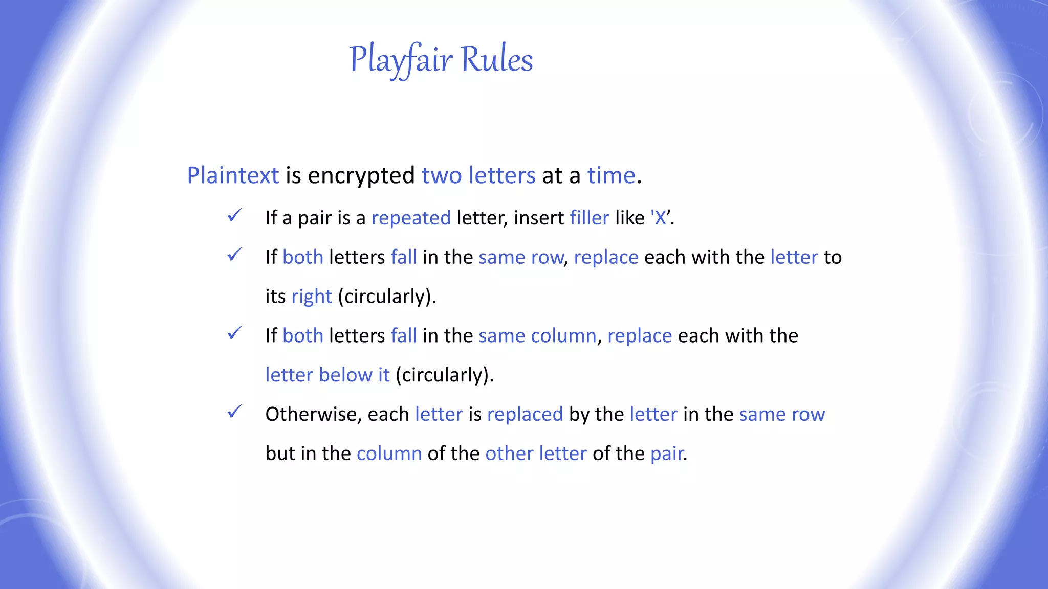 Playfair Rules
Plaintext is encrypted two letters at a time.
 If a pair is a repeated letter, insert filler like 'X’.
 If both letters fall in the same row, replace each with the letter to
its right (circularly).
 If both letters fall in the same column, replace each with the
letter below it (circularly).
 Otherwise, each letter is replaced by the letter in the same row
but in the column of the other letter of the pair.
 