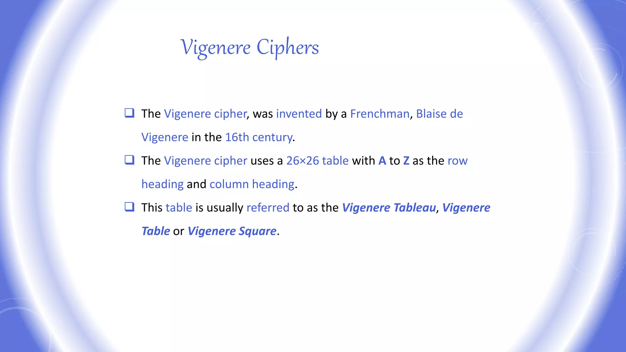  The Vigenere cipher, was invented by a Frenchman, Blaise de
Vigenere in the 16th century.
 The Vigenere cipher uses a 26×26 table with A to Z as the row
heading and column heading.
 This table is usually referred to as the Vigenere Tableau, Vigenere
Table or Vigenere Square.
Vigenere Ciphers
 