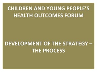 CHILDREN AND YOUNG PEOPLE’S
  HEALTH OUTCOMES FORUM



DEVELOPMENT OF THE STRATEGY –
        THE PROCESS

                              1
 