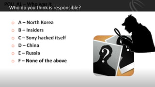 Who do you think is responsible?
POLL #1 – Who was it
o A – North Korea
o B – Insiders
o C – Sony hacked itself
o D – China
o E – Russia
o F – None of the above
 