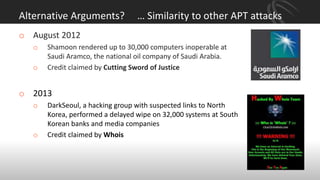 Alternative Arguments? … Similarity to other APT attacks
o August 2012
o Shamoon rendered up to 30,000 computers inoperable at
Saudi Aramco, the national oil company of Saudi Arabia.
o Credit claimed by Cutting Sword of Justice
o 2013
o DarkSeoul, a hacking group with suspected links to North
Korea, performed a delayed wipe on 32,000 systems at South
Korean banks and media companies
o Credit claimed by Whois
 