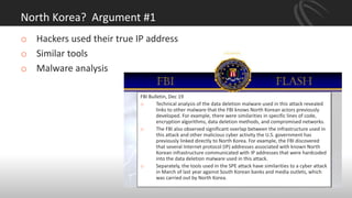 North Korea? Argument #1
FBI Bulletin, Dec 19
o Technical analysis of the data deletion malware used in this attack revealed
links to other malware that the FBI knows North Korean actors previously
developed. For example, there were similarities in specific lines of code,
encryption algorithms, data deletion methods, and compromised networks.
o The FBI also observed significant overlap between the infrastructure used in
this attack and other malicious cyber activity the U.S. government has
previously linked directly to North Korea. For example, the FBI discovered
that several Internet protocol (IP) addresses associated with known North
Korean infrastructure communicated with IP addresses that were hardcoded
into the data deletion malware used in this attack.
o Separately, the tools used in the SPE attack have similarities to a cyber attack
in March of last year against South Korean banks and media outlets, which
was carried out by North Korea.
o Hackers used their true IP address
o Similar tools
o Malware analysis
 
