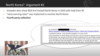 North Korea? Argument #2
o Snowden docs show NSA first hacked North Korea in 2010 with help from SK
o “early warning radar” was implanted to monitor North Korea
o Fourth party collection
 