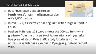 North Korea Bureau 121.
o Reconnaissance General Bureau,
North Korea’s main intelligence service
with 6,000 hackers
o Bureau 121, its secretive hacking unit, with a large outpost in
China
o Hackers in Bureau 121 were among the 100 students who
graduate from the University of Automation each year after
five years of study. Over 2,500 apply for places at the
university, which has a campus in Pyongyang, behind barbed
wire.
 