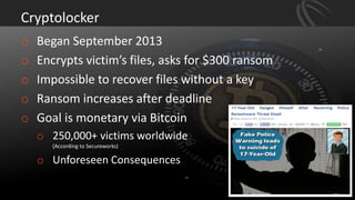 Cryptolocker
o Began September 2013
o Encrypts victim’s files, asks for $300 ransom
o Impossible to recover files without a key
o Ransom increases after deadline
o Goal is monetary via Bitcoin
o 250,000+ victims worldwide
(According to Secureworks)
o Unforeseen Consequences
 