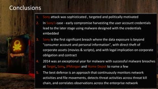 Conclusions
1. Sony attack was sophisticated , targeted and politically motivated
2. In Sony’s case - early compromise harvesting the user account credentials
lead to the later stage using malware designed with the credentials
embedded
3. Sony is the first significant breach where the data exposure is beyond
"consumer account and personal information", with direct theft of
corporate assets (movies & scripts), and with legal implication on corporate
obligation and contract
4. 2014 was an exceptional year for malware with successful malware breaches
at Target, Sony, JPMorgan and Home Depot to name a few
5. The best defense is an approach that continuously monitors network
activities and file movements, detects threat activities across threat kill
chain, and correlates observations across the enterprise network
 