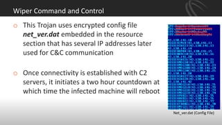 Wiper Command and Control
o This Trojan uses encrypted config file
net_ver.dat embedded in the resource
section that has several IP addresses later
used for C&C communication
o Once connectivity is established with C2
servers, it initiates a two hour countdown at
which time the infected machine will reboot
Net_ver.dat (Config File)
 