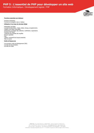 CERTYOU, 37 rue des Mathurins, 75008 PARIS - SAS au capital de 10 000 Euros
Tél : 01 42 93 52 72 - Fax : 01 70 72 02 72 - contact@certyou.com - www.certyou.com
RCS de Paris n° 804 509 461- TVA intracommunautaire FR03 804509461 - APE 8559A
Déclaration d’activité enregistrée sous le N° 11 75 52524 75 auprès du préfet de région d’Ile-de-France
PHP 5 : L'essentiel de PHP pour développer un site web
Formation Informatique / Développement logiciel / PHP
Fonctions associées aux tableaux
Fonctions d'extraction
Fonctions de navigation dans un tableau
Utilisation d'une base de données MySql
Présentation de MySql.
Concepts fondamentaux : Bases, tables, champs, enregistrements.
Création d'une base multi-tables.
Introduction au langage SQL (sélection, modification, suppression).
Fonctions PHP Mysql
Traitement des résultats des requêtes
Briques Logicielles
Pear.
Tableau comparatif des briques existantes.
Mise en œuvre.
Outils et Ressources
Les principaux outils de développement (IDE).
Les sites de documentation.
Les sites de scripts.
 