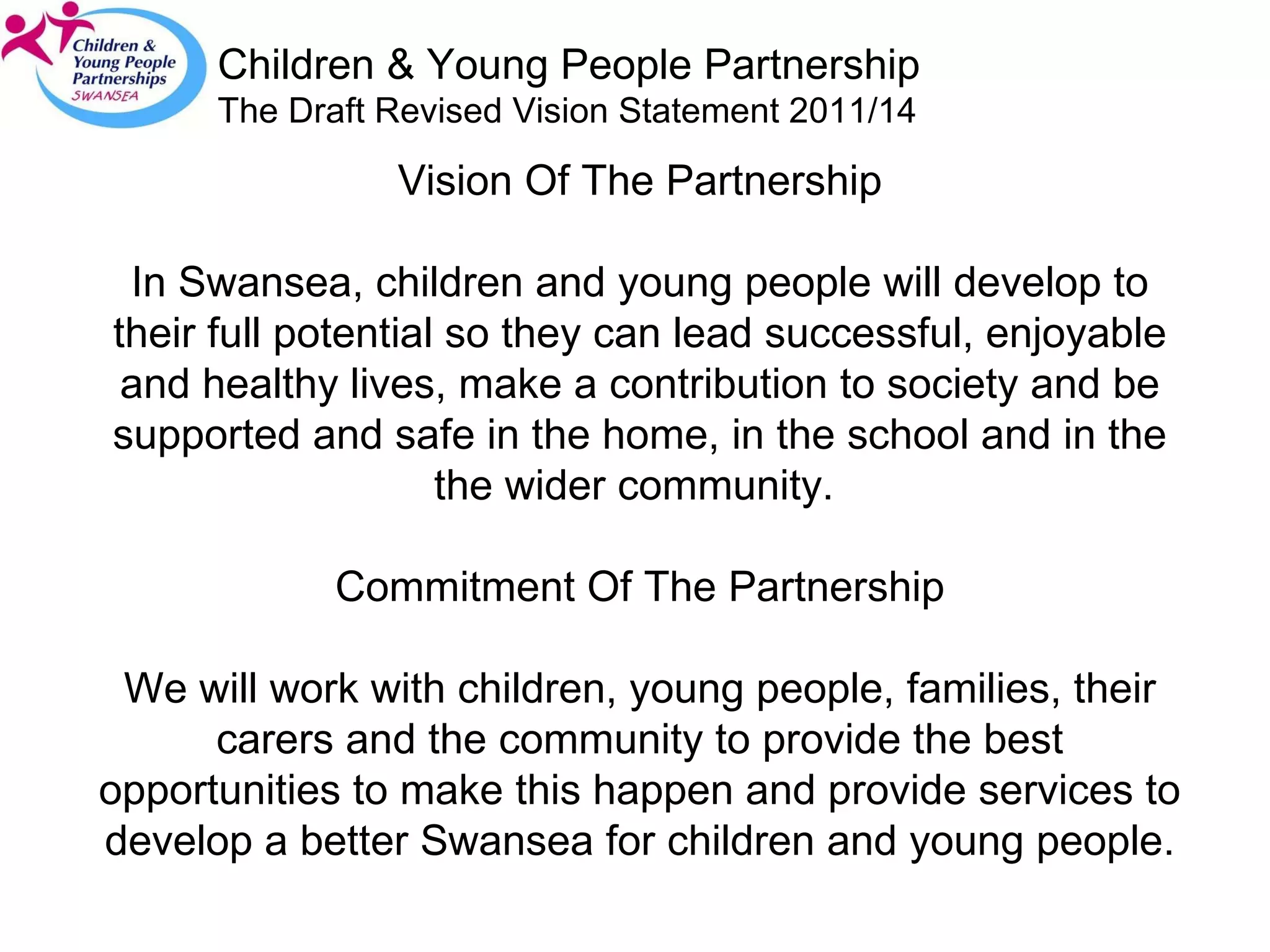 Children & Young People Partnership The Draft Revised Vision Statement 2011/14 Vision Of The Partnership In Swansea, children and young people will develop to their full potential so they can lead successful, enjoyable and healthy lives, make a contribution to society and be supported and safe in the home, in the school and in the the wider community.  Commitment Of The Partnership We will work with children, young people, families, their carers and the community to provide the best opportunities to make this happen and provide services to develop a better Swansea for children and young people. 