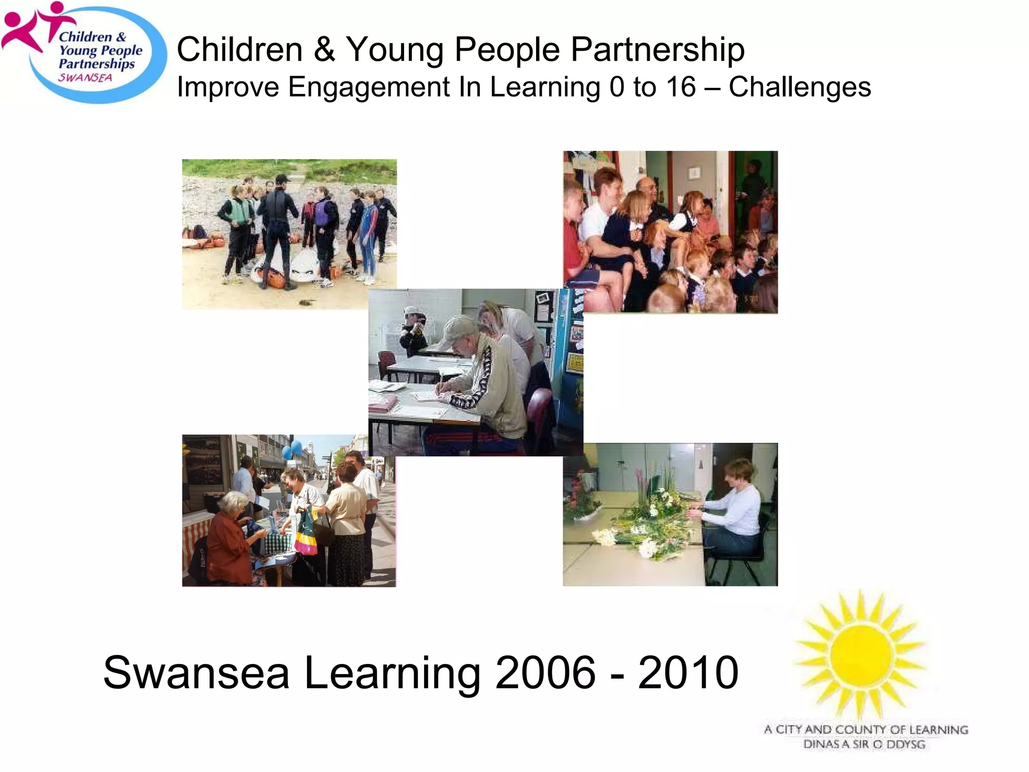 Swansea Learning 2006 - 2010 Children & Young People Partnership Improve Engagement In Learning 0 to 16 – Challenges 