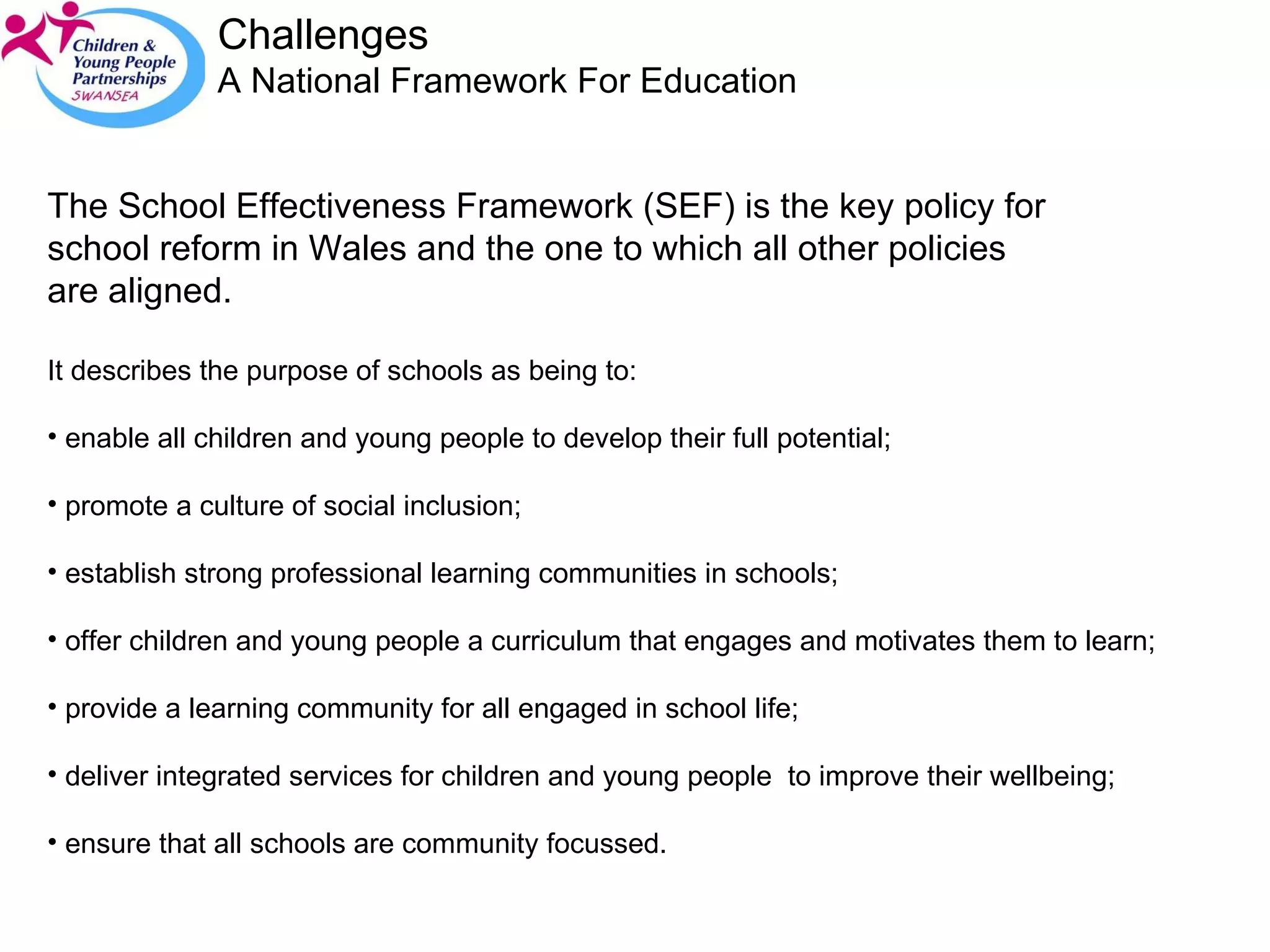 Challenges A National Framework For Education  The School Effectiveness Framework (SEF) is the key policy for school reform in Wales and the one to which all other policies are aligned.  It describes the purpose of schools as being to: enable all children and young people to develop their full potential; promote a culture of social inclusion; establish strong professional learning communities in schools; offer children and young people a curriculum that engages and motivates them to learn; provide a learning community for all engaged in school life; deliver integrated services for children and young people  to improve their wellbeing; ensure that all schools are community focussed. 