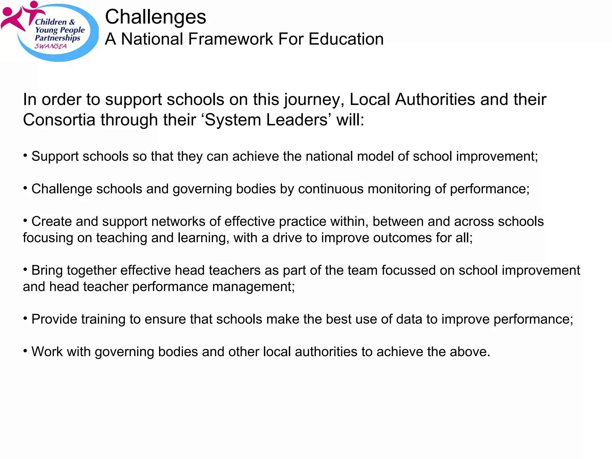 Challenges A National Framework For Education  In order to support schools on this journey, Local Authorities and their Consortia through their ‘System Leaders’ will: Support schools so that they can achieve the national model of school improvement; Challenge schools and governing bodies by continuous monitoring of performance; Create and support networks of effective practice within, between and across schools focusing on teaching and learning, with a drive to improve outcomes for all; Bring together effective head teachers as part of the team focussed on school improvement and head teacher performance management; Provide training to ensure that schools make the best use of data to improve performance; Work with governing bodies and other local authorities to achieve the above.  