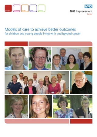 NHS
CANCER   DIAGNOSTICS   HEART   LUNG   STROKE
                                                  NHS Improvement
                                                              Cancer




Models of care to achieve better outcomes
for children and young people living with and beyond cancer
 