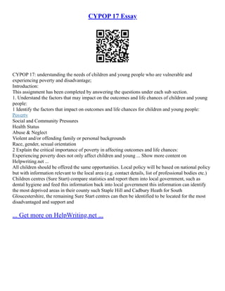 CYPOP 17 Essay
CYPOP 17: understanding the needs of children and young people who are vulnerable and
experiencing poverty and disadvantage;
Introduction:
This assignment has been completed by answering the questions under each sub section.
1. Understand the factors that may impact on the outcomes and life chances of children and young
people:
1 Identify the factors that impact on outcomes and life chances for children and young people:
Poverty
Social and Community Pressures
Health Status
Abuse & Neglect
Violent and/or offending family or personal backgrounds
Race, gender, sexual orientation
2 Explain the critical importance of poverty in affecting outcomes and life chances:
Experiencing poverty does not only affect children and young ... Show more content on
Helpwriting.net ...
All children should be offered the same opportunities. Local policy will be based on national policy
but with information relevant to the local area (e.g. contact details, list of professional bodies etc.)
Children centres (Sure Start) compare statistics and report them into local government, such as
dental hygiene and feed this information back into local government this information can identify
the most deprived areas in their county such Staple Hill and Cadbury Heath for South
Gloucestershire, the remaining Sure Start centres can then be identified to be located for the most
disadvantaged and support and
... Get more on HelpWriting.net ...
 