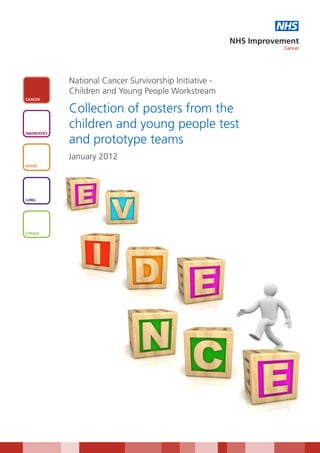 NHS
                                                          NHS Improvement
                                                                     Cancer




              National Cancer Survivorship Initiative -
              Children and Young People Workstream
CANCER


              Collection of posters from the
              children and young people test
DIAGNOSTICS

              and prototype teams
              January 2012
HEART




LUNG




STROKE
 