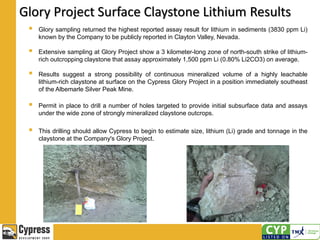 Glory Project Surface Claystone Lithium Results
 Glory sampling returned the highest reported assay result for lithium in sediments (3830 ppm Li)
known by the Company to be publicly reported in Clayton Valley, Nevada.
 Extensive sampling at Glory Project show a 3 kilometer-long zone of north-south strike of lithium-
rich outcropping claystone that assay approximately 1,500 ppm Li (0.80% Li2CO3) on average.
 Results suggest a strong possibility of continuous mineralized volume of a highly leachable
lithium-rich claystone at surface on the Cypress Glory Project in a position immediately southeast
of the Albemarle Silver Peak Mine.
 Permit in place to drill a number of holes targeted to provide initial subsurface data and assays
under the wide zone of strongly mineralized claystone outcrops.
 This drilling should allow Cypress to begin to estimate size, lithium (Li) grade and tonnage in the
claystone at the Company's Glory Project.
 