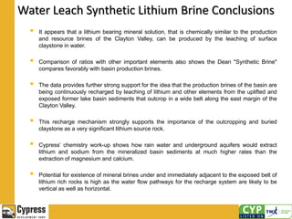 Water Leach Synthetic Lithium Brine Conclusions
 It appears that a lithium bearing mineral solution, that is chemically similar to the production
and resource brines of the Clayton Valley, can be produced by the leaching of surface
claystone in water.
 Comparison of ratios with other important elements also shows the Dean "Synthetic Brine"
compares favorably with basin production brines.
 The data provides further strong support for the idea that the production brines of the basin are
being continuously recharged by leaching of lithium and other elements from the uplifted and
exposed former lake basin sediments that outcrop in a wide belt along the east margin of the
Clayton Valley.
 This recharge mechanism strongly supports the importance of the outcropping and buried
claystone as a very significant lithium source rock.
 Cypress’ chemistry work-up shows how rain water and underground aquifers would extract
lithium and sodium from the mineralized basin sediments at much higher rates than the
extraction of magnesium and calcium.
 Potential for existence of mineral brines under and immediately adjacent to the exposed belt of
lithium rich rocks is high as the water flow pathways for the recharge system are likely to be
vertical as well as horizontal.
 