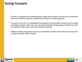 Going Forward
 Cypress is proceeding with additional leach studies with the Dean and Gory core to determine
the amount of lithium extraction possible from the Dean and Glory claystone.
 The goal of this work is to substantiate the potential to produce lithium directly from the highly
mineralized claystone with a low cost and environmentally friendly approach without the need
for roasting or other costly mining and complex treatments.
 Additional drilling should allow Cypress to contemplate a sizable maiden lithium resource at the
Company’s Clayton Valley Projects.
 