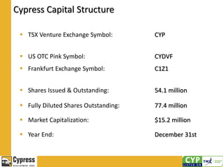Cypress Capital Structure
 TSX Venture Exchange Symbol: CYP
 US OTC Pink Symbol:
 Frankfurt Exchange Symbol:
CYDVF
C1Z1
 Shares Issued & Outstanding: 54.1 million
 Fully Diluted Shares Outstanding: 77.4 million
 Market Capitalization: $15.2 million
 Year End: December 31st
 