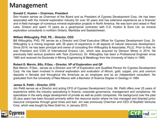 Management
Donald C. Huston – Chairman, President
Don Huston serves as Chairman of the Board and as President of Cypress Development Corp. He has been
associated with the mineral exploration industry for over 30 years and has extensive experience as a financier
and in-field manager of numerous mineral exploration projects in North America. He was born and raised in Red
Lake, Ontario and spent 15 years as a geophysical contractor with C.D. Huston & Sons Ltd. as mineral
exploration consultants in northern Ontario, Manitoba and Saskatchewan.
William Willoughby, PhD, PE, - Director, CEO
Bill Willoughby, PhD, PE serves as a Director and Chief Executive Officer for Cypress Development Corp. Dr.
Willoughby is a mining engineer with 38 years of experience in all aspects of natural resources development.
Since 2014, he has been principal and owner of consulting firm Willoughby & Associates, PLLC. Prior to that, he
was President and COO of International Enexco Ltd., which was acquired by Denison Mines in 2014. He
previously held various positions with Teck (Cominco). Dr. Willoughby has been a Professional Engineer since
1985 and received his Doctorate in Mining Engineering & Metallurgy from the University of Idaho in 1989.
Robert D. Marvin, BSc, P.Geo, - Director, VP of Exploration and QP
Bob Marvin, P.Geo., serves as a Director and VP of Exploration and Qualified Person for Cypress Development
Corp. He has been involved in mineral exploration and evaluation of lithium, gold, copper, zinc and uranium
deposits in Nevada and throughout the Americas as an employee and as an independent consultant. He
graduated from the University of New Mexico with a Bachelor of Science Degree in Geology in 1984.
James G. Pettit – Director, CFO
Jim Pettit serves as a Director and acting CFO of Cypress Development Corp. Mr. Pettit offers over 25 years of
experience within the industry specializing in finance, corporate governance, management and compliance. He
specializes in the early stage development of private as well as public companies. His background over the past
25 plus years has been focused primarily within the resource sector where he has managed and directed junior
resource companies through good times and bad. Jim was previously Chairman and CEO of Bayfield Ventures
Corp. which was bought by New Gold Inc. in January 2015.
 