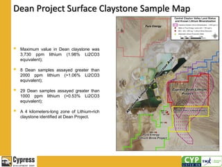 Dean Project Surface Claystone Sample Map
 Maximum value in Dean claystone was
3,730 ppm lithium (1.98% Li2CO3
equivalent);
 8 Dean samples assayed greater than
2000 ppm lithium (>1.06% Li2CO3
equivalent);
 29 Dean samples assayed greater than
1000 ppm lithium (>0.53% Li2CO3
equivalent);
 A 4 kilometers-long zone of Lithium-rich
claystone identified at Dean Project.
 