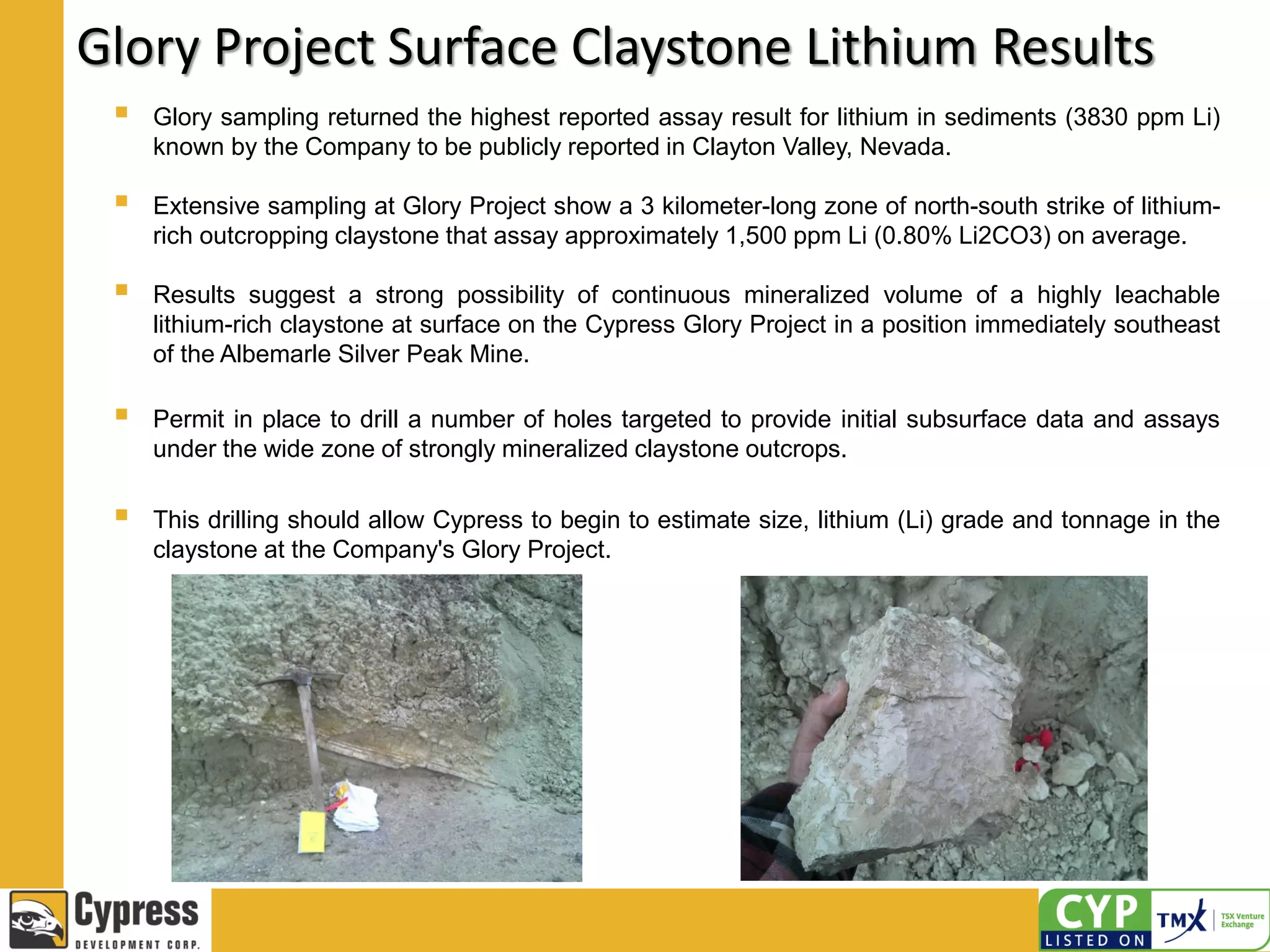 Glory Project Surface Claystone Lithium Results
 Glory sampling returned the highest reported assay result for lithium in sediments (3830 ppm Li)
known by the Company to be publicly reported in Clayton Valley, Nevada.
 Extensive sampling at Glory Project show a 3 kilometer-long zone of north-south strike of lithium-
rich outcropping claystone that assay approximately 1,500 ppm Li (0.80% Li2CO3) on average.
 Results suggest a strong possibility of continuous mineralized volume of a highly leachable
lithium-rich claystone at surface on the Cypress Glory Project in a position immediately southeast
of the Albemarle Silver Peak Mine.
 Permit in place to drill a number of holes targeted to provide initial subsurface data and assays
under the wide zone of strongly mineralized claystone outcrops.
 This drilling should allow Cypress to begin to estimate size, lithium (Li) grade and tonnage in the
claystone at the Company's Glory Project.
 