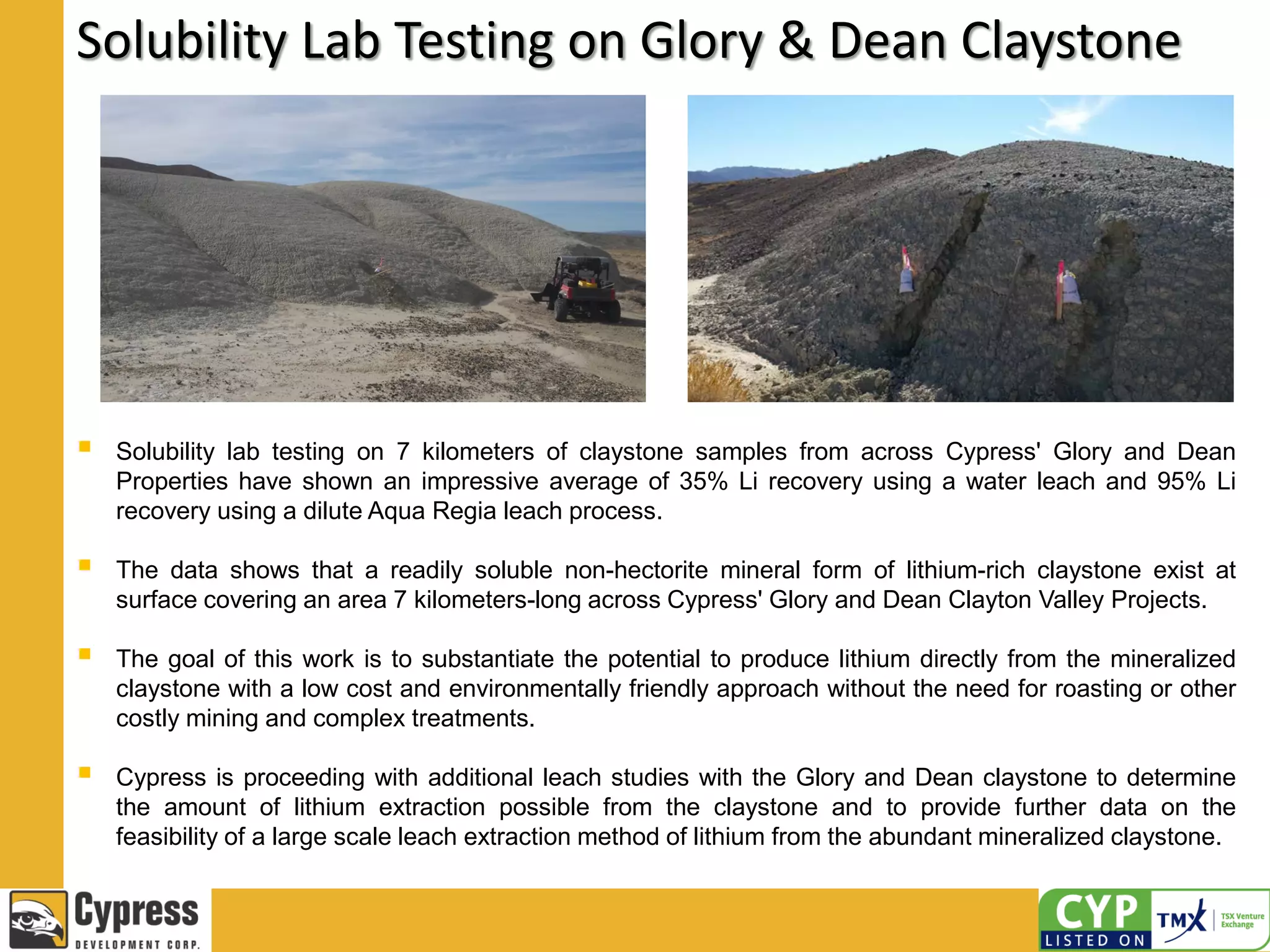 Solubility Lab Testing on Glory & Dean Claystone
 Solubility lab testing on 7 kilometers of claystone samples from across Cypress' Glory and Dean
Properties have shown an impressive average of 35% Li recovery using a water leach and 95% Li
recovery using a dilute Aqua Regia leach process.
 The data shows that a readily soluble non-hectorite mineral form of lithium-rich claystone exist at
surface covering an area 7 kilometers-long across Cypress' Glory and Dean Clayton Valley Projects.
 The goal of this work is to substantiate the potential to produce lithium directly from the mineralized
claystone with a low cost and environmentally friendly approach without the need for roasting or other
costly mining and complex treatments.
 Cypress is proceeding with additional leach studies with the Glory and Dean claystone to determine
the amount of lithium extraction possible from the claystone and to provide further data on the
feasibility of a large scale leach extraction method of lithium from the abundant mineralized claystone.
 