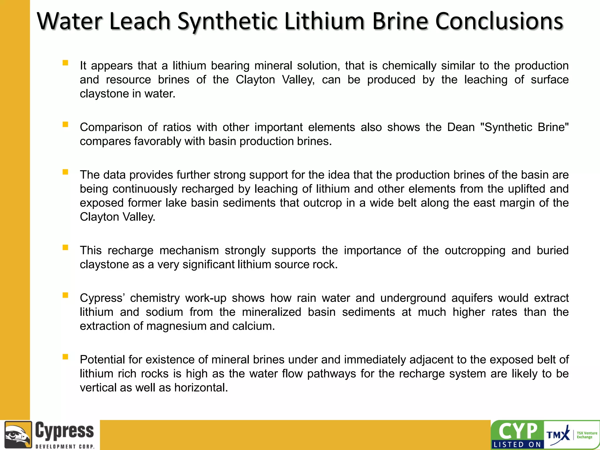 Water Leach Synthetic Lithium Brine Conclusions
 It appears that a lithium bearing mineral solution, that is chemically similar to the production
and resource brines of the Clayton Valley, can be produced by the leaching of surface
claystone in water.
 Comparison of ratios with other important elements also shows the Dean "Synthetic Brine"
compares favorably with basin production brines.
 The data provides further strong support for the idea that the production brines of the basin are
being continuously recharged by leaching of lithium and other elements from the uplifted and
exposed former lake basin sediments that outcrop in a wide belt along the east margin of the
Clayton Valley.
 This recharge mechanism strongly supports the importance of the outcropping and buried
claystone as a very significant lithium source rock.
 Cypress’ chemistry work-up shows how rain water and underground aquifers would extract
lithium and sodium from the mineralized basin sediments at much higher rates than the
extraction of magnesium and calcium.
 Potential for existence of mineral brines under and immediately adjacent to the exposed belt of
lithium rich rocks is high as the water flow pathways for the recharge system are likely to be
vertical as well as horizontal.
 