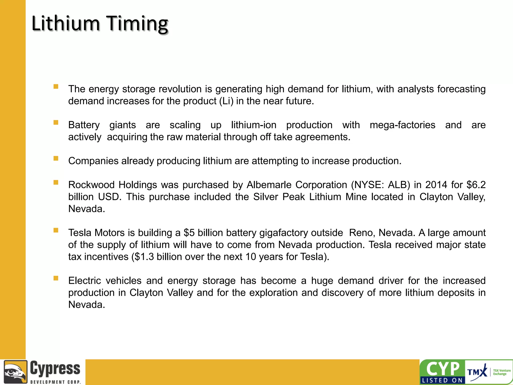 Lithium Timing
 The energy storage revolution is generating high demand for lithium, with analysts forecasting
demand increases for the product (Li) in the near future.
 Battery giants are scaling up lithium-ion production with mega-factories and are
actively acquiring the raw material through off take agreements.
 Companies already producing lithium are attempting to increase production.
 Rockwood Holdings was purchased by Albemarle Corporation (NYSE: ALB) in 2014 for $6.2
billion USD. This purchase included the Silver Peak Lithium Mine located in Clayton Valley,
Nevada.
 Tesla Motors is building a $5 billion battery gigafactory outside Reno, Nevada. A large amount
of the supply of lithium will have to come from Nevada production. Tesla received major state
tax incentives ($1.3 billion over the next 10 years for Tesla).
 Electric vehicles and energy storage has become a huge demand driver for the increased
production in Clayton Valley and for the exploration and discovery of more lithium deposits in
Nevada.
 