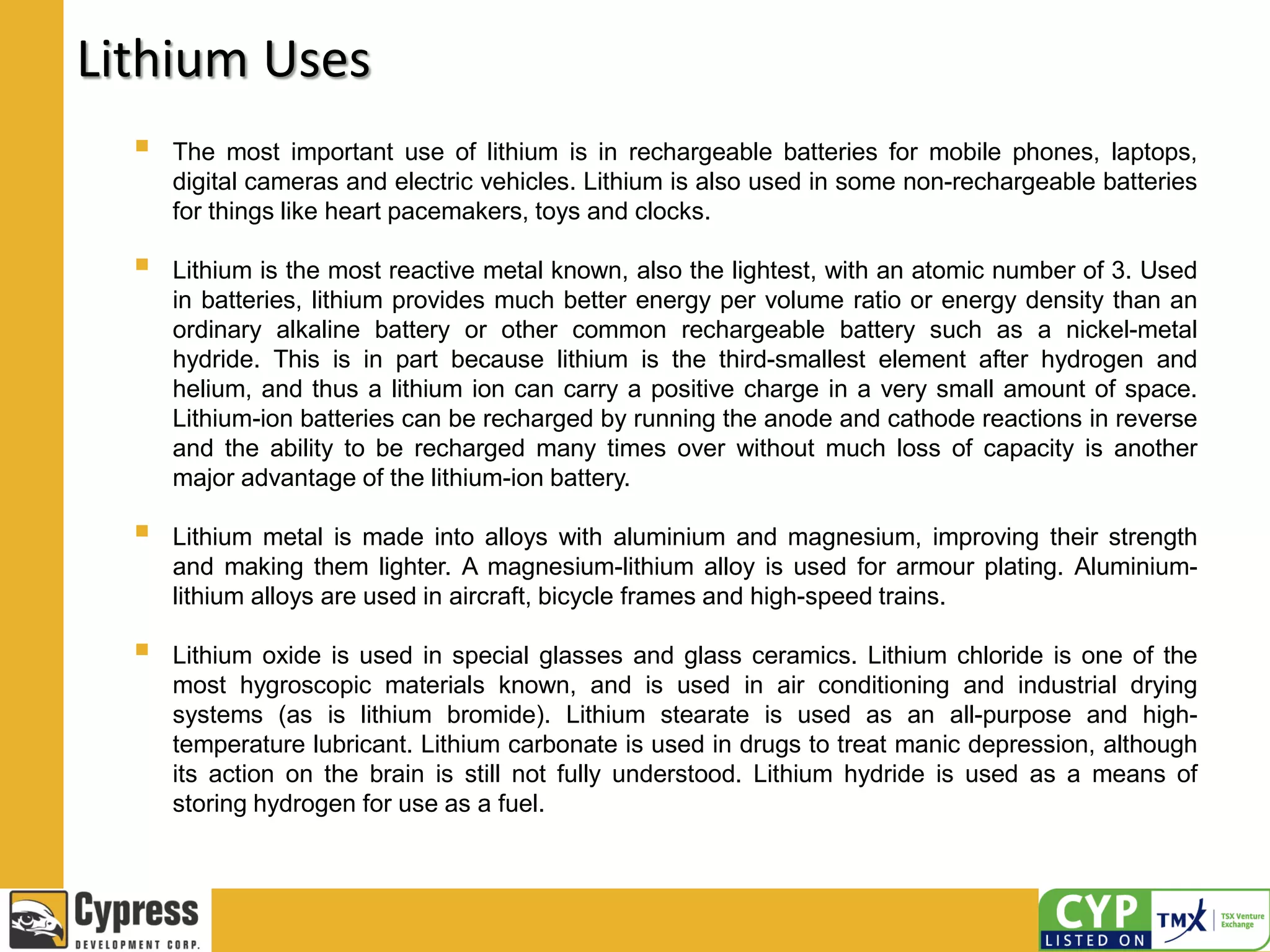 Lithium Uses
 The most important use of lithium is in rechargeable batteries for mobile phones, laptops,
digital cameras and electric vehicles. Lithium is also used in some non-rechargeable batteries
for things like heart pacemakers, toys and clocks.
 Lithium is the most reactive metal known, also the lightest, with an atomic number of 3. Used
in batteries, lithium provides much better energy per volume ratio or energy density than an
ordinary alkaline battery or other common rechargeable battery such as a nickel-metal
hydride. This is in part because lithium is the third-smallest element after hydrogen and
helium, and thus a lithium ion can carry a positive charge in a very small amount of space.
Lithium-ion batteries can be recharged by running the anode and cathode reactions in reverse
and the ability to be recharged many times over without much loss of capacity is another
major advantage of the lithium-ion battery.
 Lithium metal is made into alloys with aluminium and magnesium, improving their strength
and making them lighter. A magnesium-lithium alloy is used for armour plating. Aluminium-
lithium alloys are used in aircraft, bicycle frames and high-speed trains.
 Lithium oxide is used in special glasses and glass ceramics. Lithium chloride is one of the
most hygroscopic materials known, and is used in air conditioning and industrial drying
systems (as is lithium bromide). Lithium stearate is used as an all-purpose and high-
temperature lubricant. Lithium carbonate is used in drugs to treat manic depression, although
its action on the brain is still not fully understood. Lithium hydride is used as a means of
storing hydrogen for use as a fuel.
 