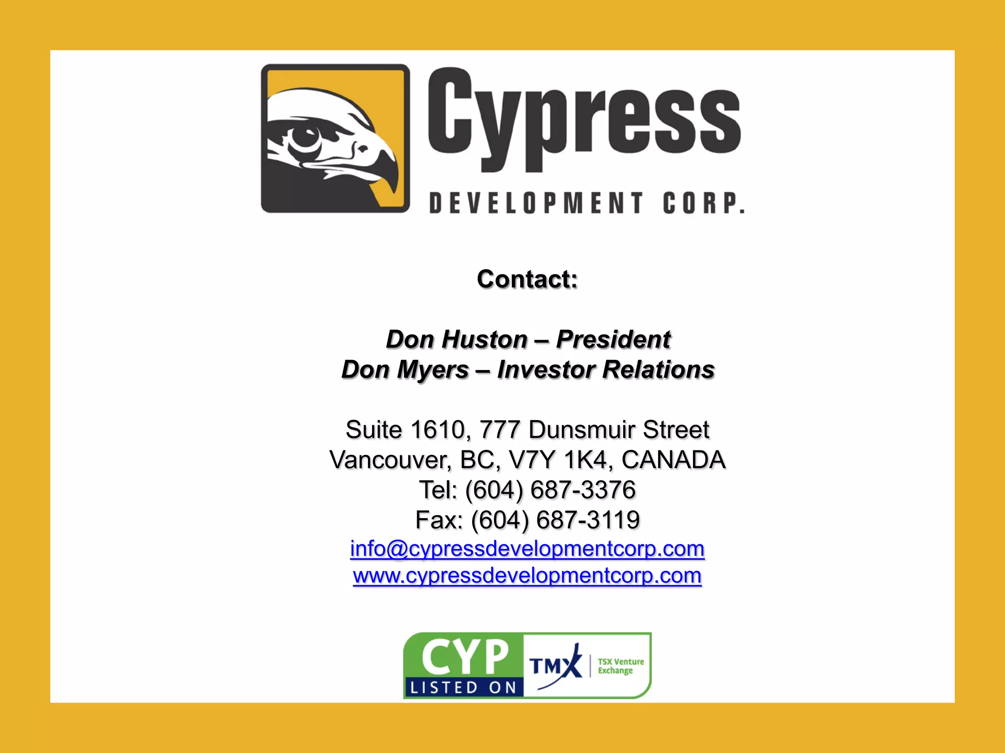 .Contact:
Don Huston – President
Don Myers – Investor Relations
Suite 1610, 777 Dunsmuir Street
Vancouver, BC, V7Y 1K4, CANADA
Tel: (604) 687-3376
Fax: (604) 687-3119
info@cypressdevelopmentcorp.com
www.cypressdevelopmentcorp.com
 