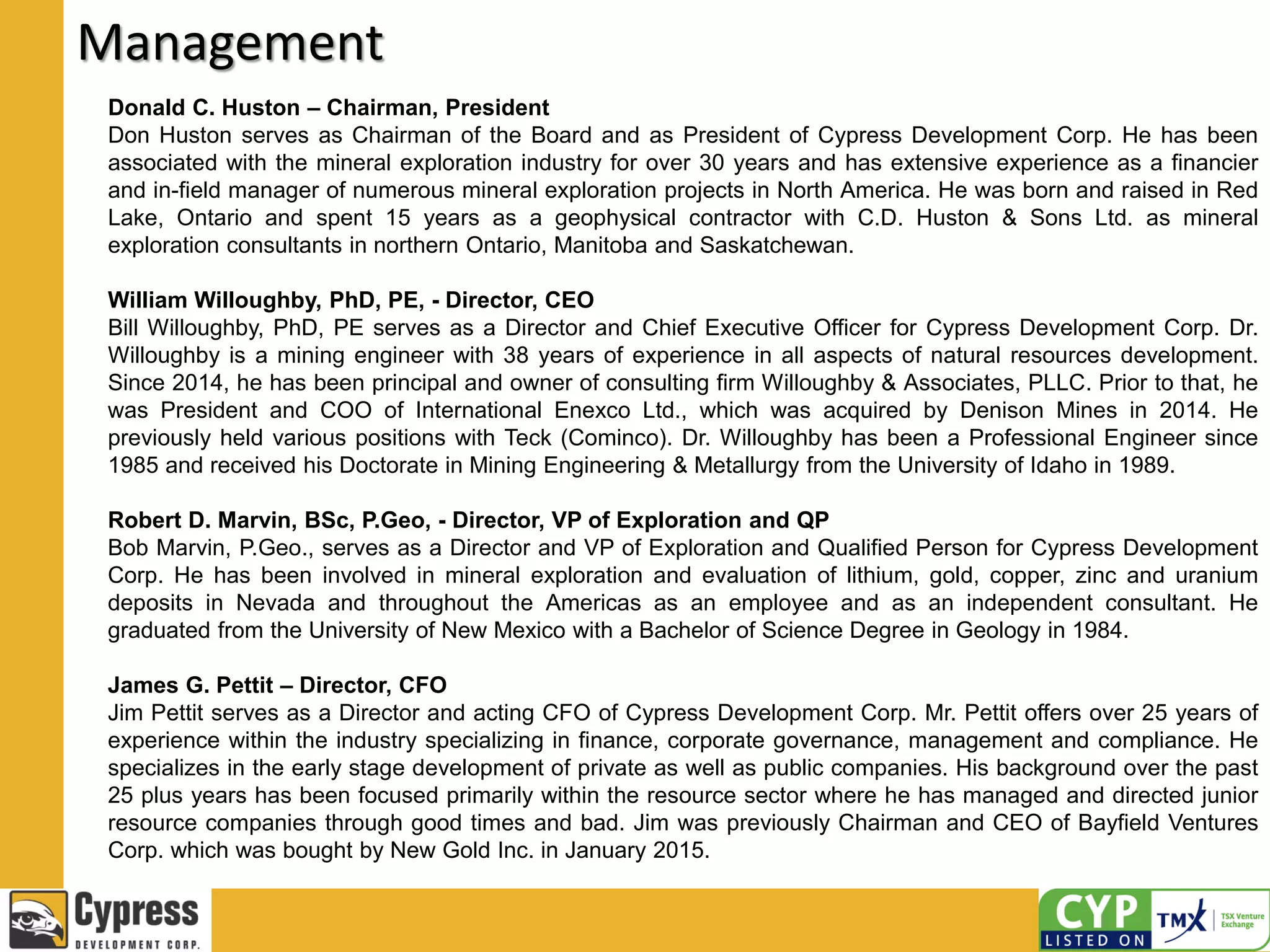 Management
Donald C. Huston – Chairman, President
Don Huston serves as Chairman of the Board and as President of Cypress Development Corp. He has been
associated with the mineral exploration industry for over 30 years and has extensive experience as a financier
and in-field manager of numerous mineral exploration projects in North America. He was born and raised in Red
Lake, Ontario and spent 15 years as a geophysical contractor with C.D. Huston & Sons Ltd. as mineral
exploration consultants in northern Ontario, Manitoba and Saskatchewan.
William Willoughby, PhD, PE, - Director, CEO
Bill Willoughby, PhD, PE serves as a Director and Chief Executive Officer for Cypress Development Corp. Dr.
Willoughby is a mining engineer with 38 years of experience in all aspects of natural resources development.
Since 2014, he has been principal and owner of consulting firm Willoughby & Associates, PLLC. Prior to that, he
was President and COO of International Enexco Ltd., which was acquired by Denison Mines in 2014. He
previously held various positions with Teck (Cominco). Dr. Willoughby has been a Professional Engineer since
1985 and received his Doctorate in Mining Engineering & Metallurgy from the University of Idaho in 1989.
Robert D. Marvin, BSc, P.Geo, - Director, VP of Exploration and QP
Bob Marvin, P.Geo., serves as a Director and VP of Exploration and Qualified Person for Cypress Development
Corp. He has been involved in mineral exploration and evaluation of lithium, gold, copper, zinc and uranium
deposits in Nevada and throughout the Americas as an employee and as an independent consultant. He
graduated from the University of New Mexico with a Bachelor of Science Degree in Geology in 1984.
James G. Pettit – Director, CFO
Jim Pettit serves as a Director and acting CFO of Cypress Development Corp. Mr. Pettit offers over 25 years of
experience within the industry specializing in finance, corporate governance, management and compliance. He
specializes in the early stage development of private as well as public companies. His background over the past
25 plus years has been focused primarily within the resource sector where he has managed and directed junior
resource companies through good times and bad. Jim was previously Chairman and CEO of Bayfield Ventures
Corp. which was bought by New Gold Inc. in January 2015.
 