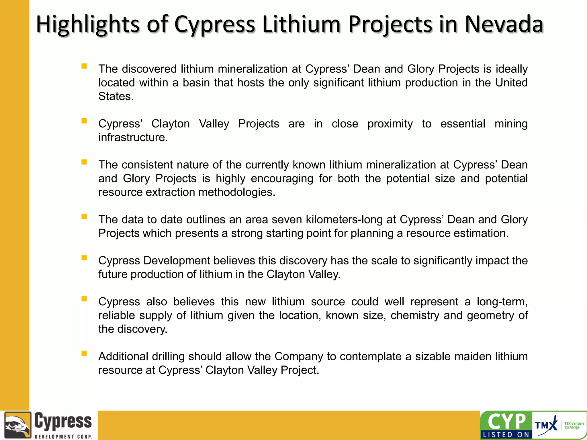 Highlights of Cypress Lithium Projects in Nevada
 The discovered lithium mineralization at Cypress’ Dean and Glory Projects is ideally
located within a basin that hosts the only significant lithium production in the United
States.
 Cypress' Clayton Valley Projects are in close proximity to essential mining
infrastructure.
 The consistent nature of the currently known lithium mineralization at Cypress’ Dean
and Glory Projects is highly encouraging for both the potential size and potential
resource extraction methodologies.
 The data to date outlines an area seven kilometers-long at Cypress’ Dean and Glory
Projects which presents a strong starting point for planning a resource estimation.
 Cypress Development believes this discovery has the scale to significantly impact the
future production of lithium in the Clayton Valley.
 Cypress also believes this new lithium source could well represent a long-term,
reliable supply of lithium given the location, known size, chemistry and geometry of
the discovery.
 Additional drilling should allow the Company to contemplate a sizable maiden lithium
resource at Cypress’ Clayton Valley Project.
 
